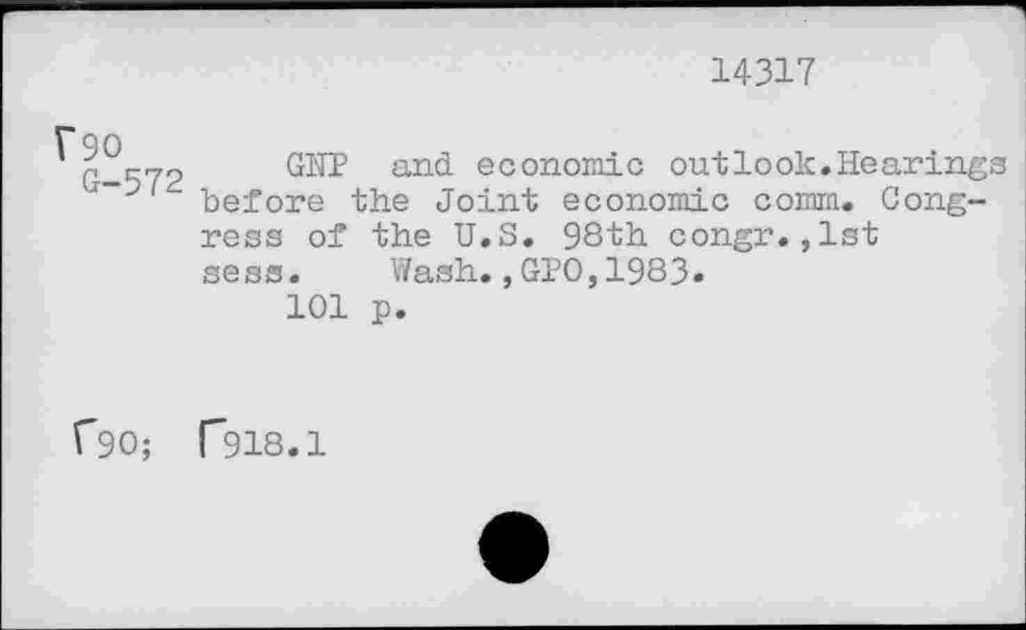 ﻿14317
?90 G-572
GN1? and economic out look. Hearings before the Joint economic comm. Congress of the U.S. 98th congr.,lst sess.	Wash.,GIO,1983»
101 p.
C90; T918.1